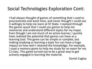 Social Technologies Exploration Cont:
I had always thought of games of something that I used to
procrastinate and waist time, and never thought I could use
it willingly to help me learn at SF State. I realized through
the games quest that I could use games to help me
memorize and understand different topics for my major.
Even though I am not much of an active learner, I quickly
have realized the potential that games can have as a
learning tool. The game can be simple or complex, but
making studying or learning a topic fun can have a huge
impact on how well I retained the knowledge. For example,
I used a memory game to help me study for an exam for my
CJ class. This game turned out to be a great way to get
actively engaged in learning the material.
                                                   Daniel Cagley
 