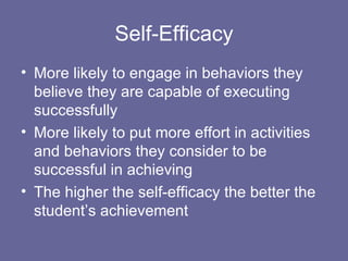 Self-Efficacy More likely to engage in behaviors they believe they are capable of executing successfully More likely to put more effort in activities and behaviors they consider to be successful in achieving The higher the self-efficacy the better the student’s achievement 