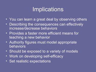 Implications You can learn a great deal by observing others Describing the consequences can effectively increase/decrease behaviors Provides a faster more efficient means for teaching a new behavior Authority figures must model appropriate behaviors Should be exposed to a variety of models Work on developing self-efficacy Set realistic expectations 