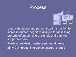 Process Used videotaped and personalized instruction to increase nurses’ cognitive abilities for assessing preterm infant behavioral signals and offering supportive care. Pre-test post-test quasi-experimental design 25 NICU nurses; intervention/control groups 