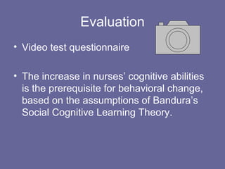 Evaluation Video test questionnaire The increase in nurses’ cognitive abilities is the prerequisite for behavioral change, based on the assumptions of Bandura’s Social Cognitive Learning Theory. 