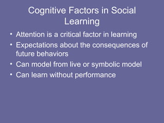 Cognitive Factors in Social Learning Attention is a critical factor in learning Expectations about the consequences of future behaviors Can model from live or symbolic model Can learn without performance 