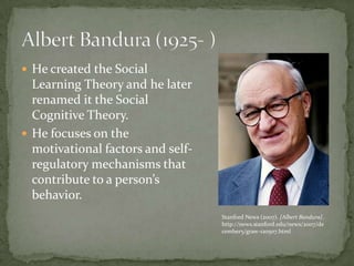  He created the Social
  Learning Theory and he later
  renamed it the Social
  Cognitive Theory.
 He focuses on the
  motivational factors and self-
  regulatory mechanisms that
  contribute to a person’s
  behavior.
                                   Stanford News (2007). [Albert Bandura].
                                   http://news.stanford.edu/news/2007/de
                                   cember5/graw-120507.html
 
