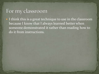  I think this is a great technique to use in the classroom
  because I know that I always learned better when
  someone demonstrated it rather than reading how to
  do it from instructions.
 