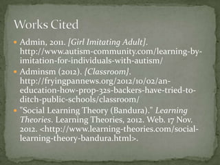  Admin, 2011. [Girl Imitating Adult].
  http://www.autism-community.com/learning-by-
  imitation-for-individuals-with-autism/
 Adminsm (2012). {Classroom}.
  http://fryingpannews.org/2012/10/02/an-
  education-how-prop-32s-backers-have-tried-to-
  ditch-public-schools/classroom/
 "Social Learning Theory (Bandura)." Learning
  Theories. Learning Theories, 2012. Web. 17 Nov.
  2012. <http://www.learning-theories.com/social-
  learning-theory-bandura.html>.
 