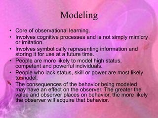 Modeling
• Core of observational learning.
• Involves cognitive processes and is not simply mimicry
or imitation.
• Involves symbolically representing information and
storing it for use at a future time.
• People are more likely to model high status,
competent and powerful individuals.
• People who lack status, skill or power are most likely
to model.
• The consequences of the behavior being modeled
may have an effect on the observer. The greater the
value and observer places on behavior, the more likely
the observer will acquire that behavior.
 