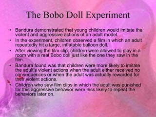The Bobo Doll Experiment
• Bandura demonstrated that young children would imitate the
violent and aggressive actions of an adult model.
• In the experiment, children observed a film in which an adult
repeatedly hit a large, inflatable balloon doll.
• After viewing the film clip, children were allowed to play in a
room with a real Bobo doll just like the one they saw in the
film.
• Bandura found was that children were more likely to imitate
the adult's violent actions when the adult either received no
consequences or when the adult was actually rewarded for
their violent actions.
• Children who saw film clips in which the adult was punished
for this aggressive behavior were less likely to repeat the
behaviors later on.
 