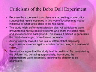Criticisms of the Bobo Doll Experiment
• Because the experiment took place in a lab setting, some critics
suggest that results observed in this type of location may not be
indicative of what takes place in the real world.
• The study might suffer from selection bias. All participants were
drawn from a narrow pool of students who share the same racial
and socioeconomic background. This makes it difficult to generalize
the results to a larger, more diverse population.
• Acting violently toward a doll is a lot different that displaying
aggression or violence against another human being in a real world
setting.
• Some critics argue that the study itself is unethical. By manipulating
the children into behaving aggressively, they argue, the
experimenters were essentially teaching the children to be
aggressive.
 