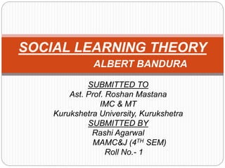 SUBMITTED TO
Ast. Prof. Roshan Mastana
IMC & MT
Kurukshetra University, Kurukshetra
SUBMITTED BY
Rashi Agarwal
MAMC&J (4TH SEM)
Roll No.- 1
SOCIAL LEARNING THEORY
ALBERT BANDURA
 