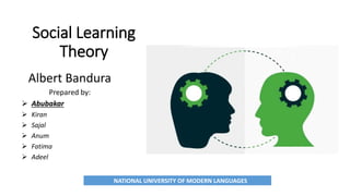 Social Learning
Theory
Albert Bandura
Prepared by:
 Abubakar
 Kiran
 Sajal
 Anum
 Fatima
 Adeel
NATIONAL UNIVERSITY OF MODERN LANGUAGES
 