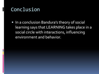 Conclusion
 In a conclusion Bandura’s theory of social
learning says that LEARNING takes place in a
social circle with interactions, influencing
environment and behavior.
 