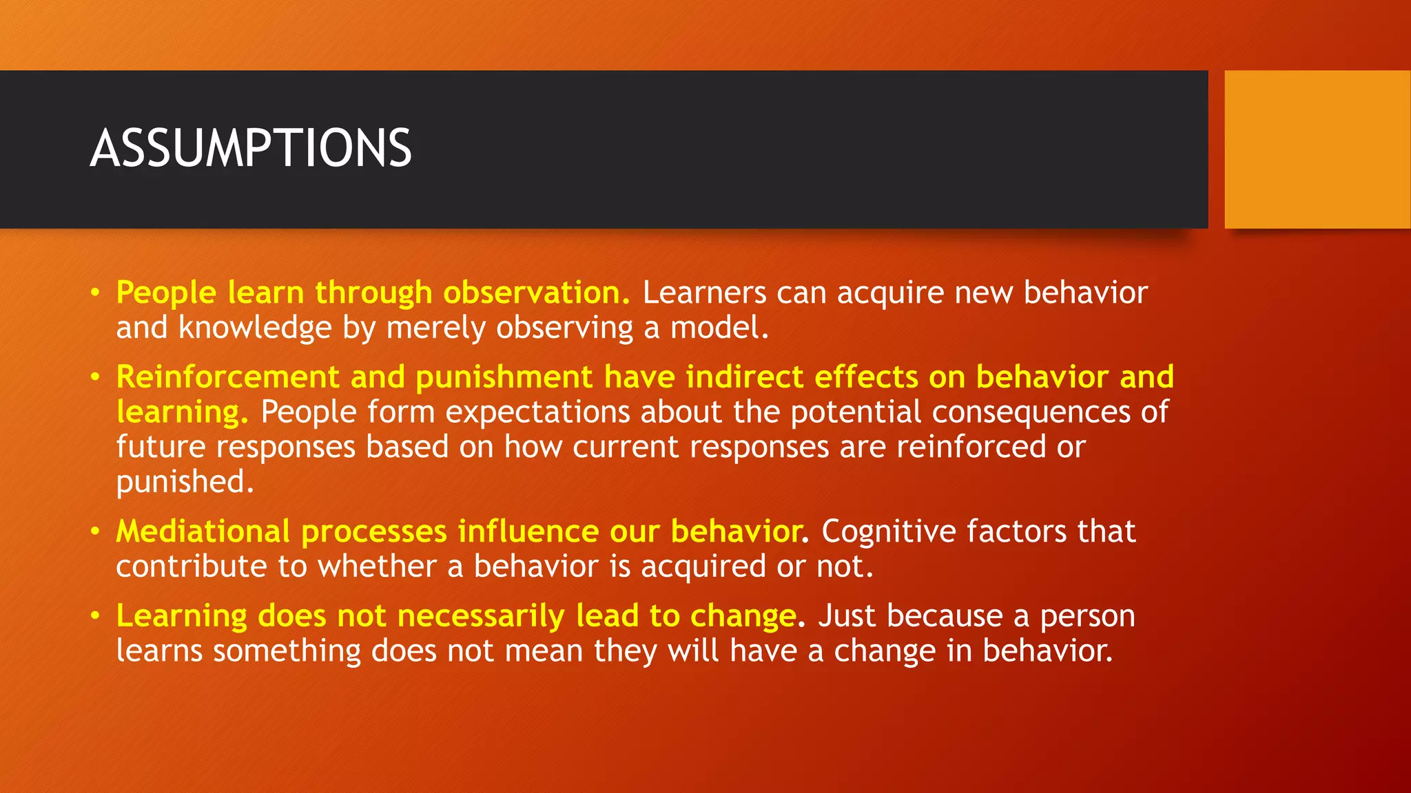 ASSUMPTIONS
• People learn through observation. Learners can acquire new behavior
and knowledge by merely observing a model.
• Reinforcement and punishment have indirect effects on behavior and
learning. People form expectations about the potential consequences of
future responses based on how current responses are reinforced or
punished.
• Mediational processes influence our behavior. Cognitive factors that
contribute to whether a behavior is acquired or not.
• Learning does not necessarily lead to change. Just because a person
learns something does not mean they will have a change in behavior.
 