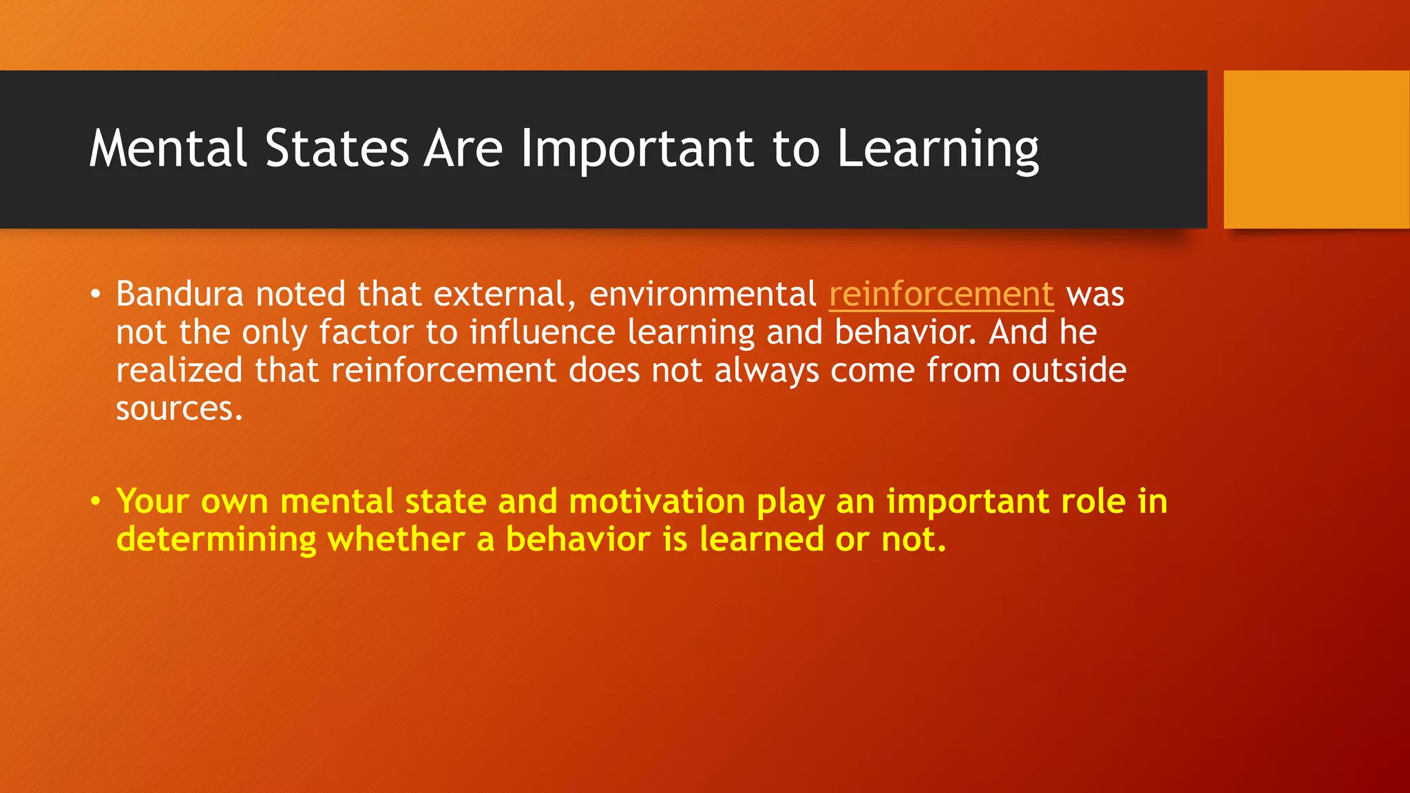 Mental States Are Important to Learning
• Bandura noted that external, environmental reinforcement was
not the only factor to influence learning and behavior. And he
realized that reinforcement does not always come from outside
sources.
• Your own mental state and motivation play an important role in
determining whether a behavior is learned or not.
 