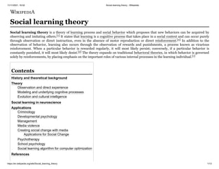 11/11/2021, 16:02 Social learning theory - Wikipedia
https://en.wikipedia.org/wiki/Social_learning_theory 1/13
Social learning theory
Social learning theory is a theory of learning process and social behavior which proposes that new behaviors can be acquired by
observing and imitating others.[1] It states that learning is a cognitive process that takes place in a social context and can occur purely
through observation or direct instruction, even in the absence of motor reproduction or direct reinforcement.[2] In addition to the
observation of behavior, learning also occurs through the observation of rewards and punishments, a process known as vicarious
reinforcement. When a particular behavior is rewarded regularly, it will most likely persist; conversely, if a particular behavior is
constantly punished, it will most likely desist.[3] The theory expands on traditional behavioral theories, in which behavior is governed
solely by reinforcements, by placing emphasis on the important roles of various internal processes in the learning individual.[1]
History and theoretical background
Theory
Observation and direct experience
Modeling and underlying cognitive processes
Evolution and cultural intelligence
Social learning in neuroscience
Applications
Criminology
Developmental psychology
Management
Media violence
Creating social change with media
Applications for Social Change
Psychotherapy
School psychology
Social learning algorithm for computer optimization
References
Contents
 