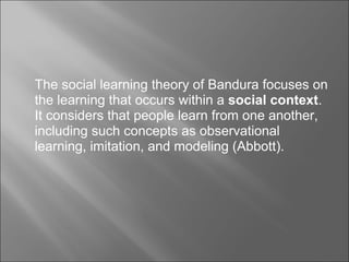 The social learning theory of Bandura focuses on 
the learning that occurs within a social context. 
It considers that people learn from one another, 
including such concepts as observational 
learning, imitation, and modeling (Abbott). 
 