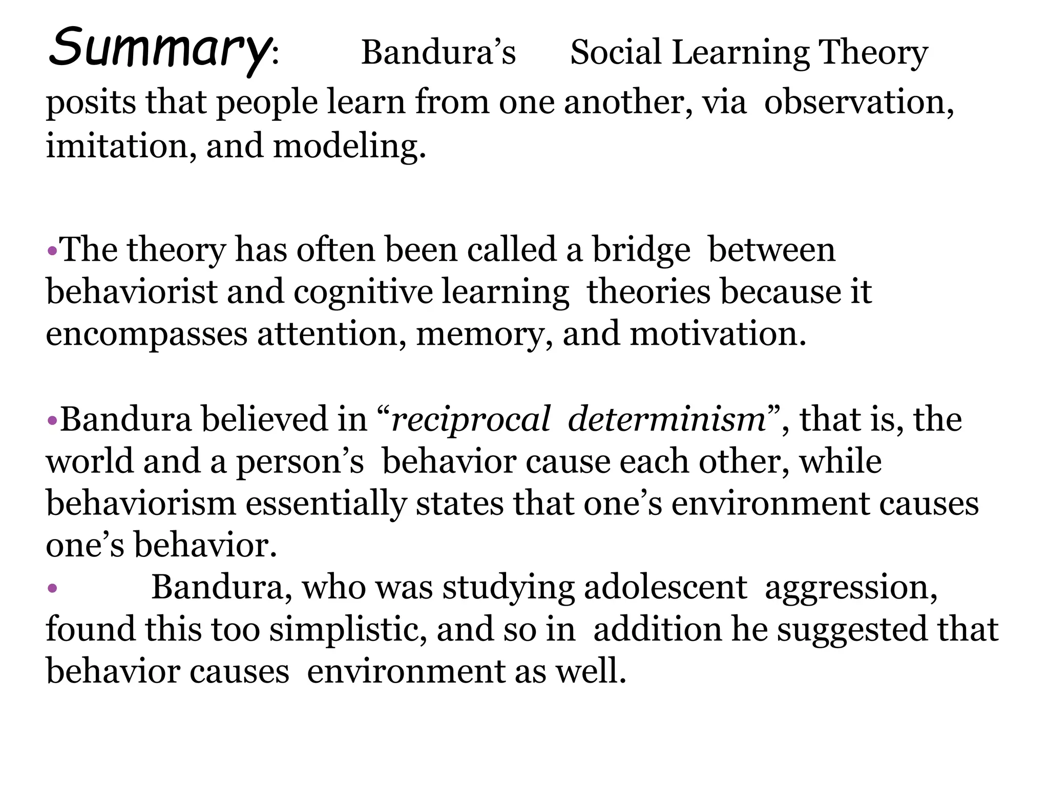 Summary: Bandura’s Social Learning Theory
posits that people learn from one another, via observation,
imitation, and modeling.
•The theory has often been called a bridge between
behaviorist and cognitive learning theories because it
encompasses attention, memory, and motivation.
•Bandura believed in “reciprocal determinism”, that is, the
world and a person’s behavior cause each other, while
behaviorism essentially states that one’s environment causes
one’s behavior.
• Bandura, who was studying adolescent aggression,
found this too simplistic, and so in addition he suggested that
behavior causes environment as well.
 