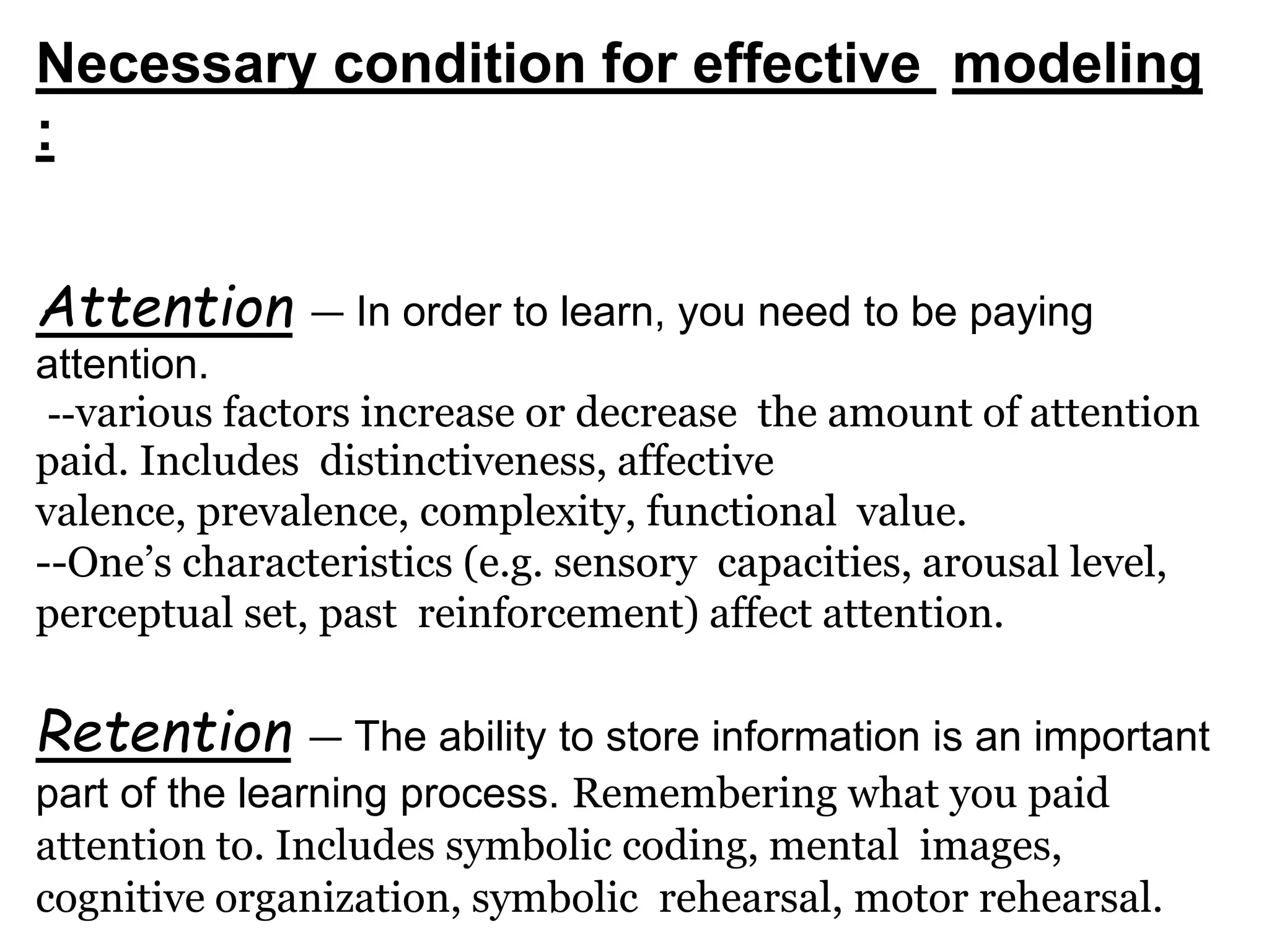 Necessary condition for effective modeling
:
Attention — In order to learn, you need to be paying
attention.
--various factors increase or decrease the amount of attention
paid. Includes distinctiveness, affective
valence, prevalence, complexity, functional value.
--One’s characteristics (e.g. sensory capacities, arousal level,
perceptual set, past reinforcement) affect attention.
Retention — The ability to store information is an important
part of the learning process. Remembering what you paid
attention to. Includes symbolic coding, mental images,
cognitive organization, symbolic rehearsal, motor rehearsal.
 