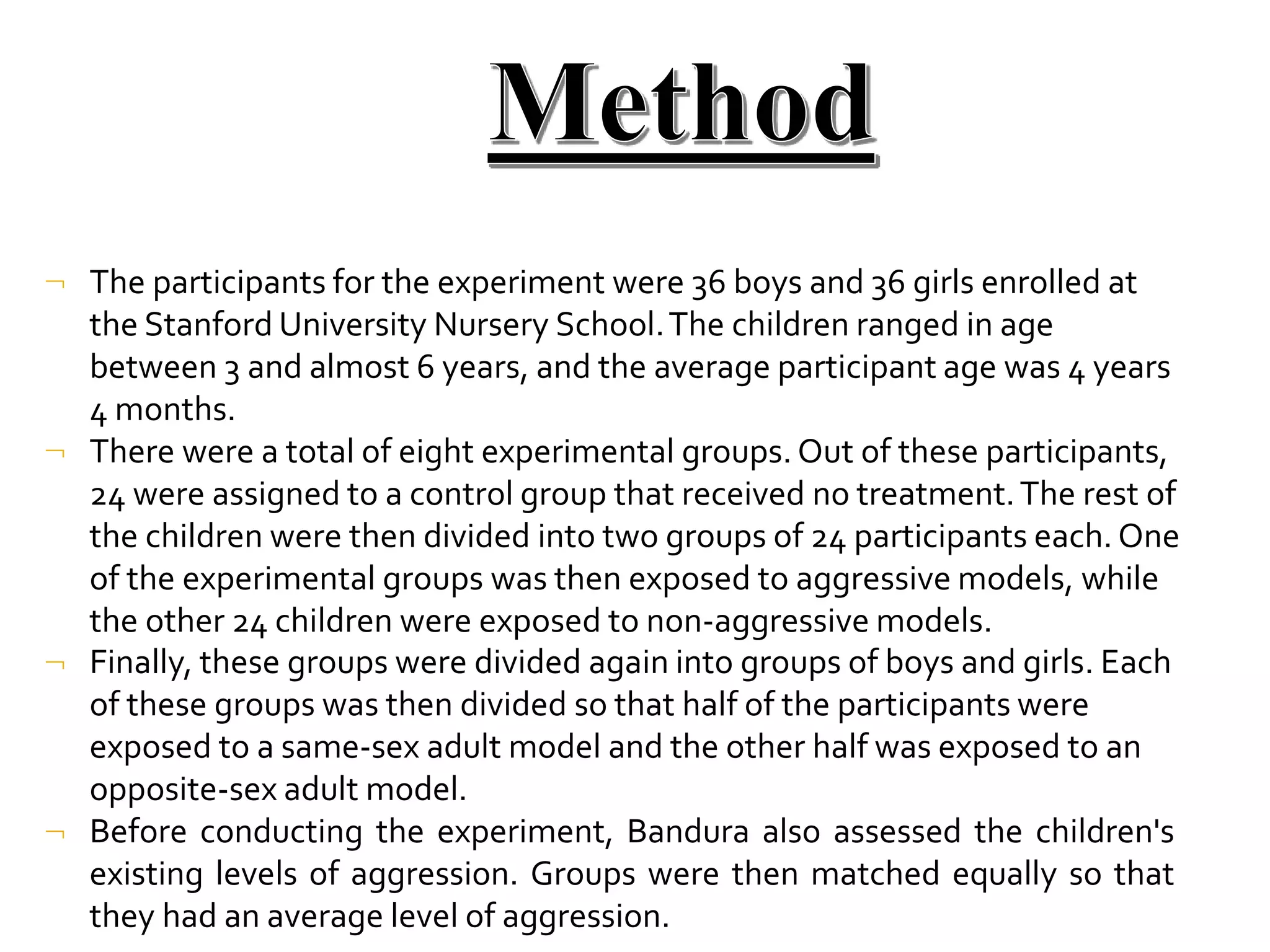

The participants for the experiment were 36 boys and 36 girls enrolled at
the Stanford University Nursery School.The children ranged in age
between 3 and almost 6 years, and the average participant age was 4 years
4 months.
There were a total of eight experimental groups. Out of these participants,
24 were assigned to a control group that received no treatment.The rest of
the children were then divided into two groups of 24 participants each.One
of the experimental groups was then exposed to aggressive models, while
the other 24 children were exposed to non-aggressive models.


Finally, these groups were divided again into groups of boys and girls. Each
of these groups was then divided so that half of the participants were
exposed to a same-sex adult model and the other half was exposed to an
opposite-sex adult model.
Before conducting the experiment, Bandura also assessed the children's
existing levels of aggression. Groups were then matched equally so that
they had an average level of aggression.
 