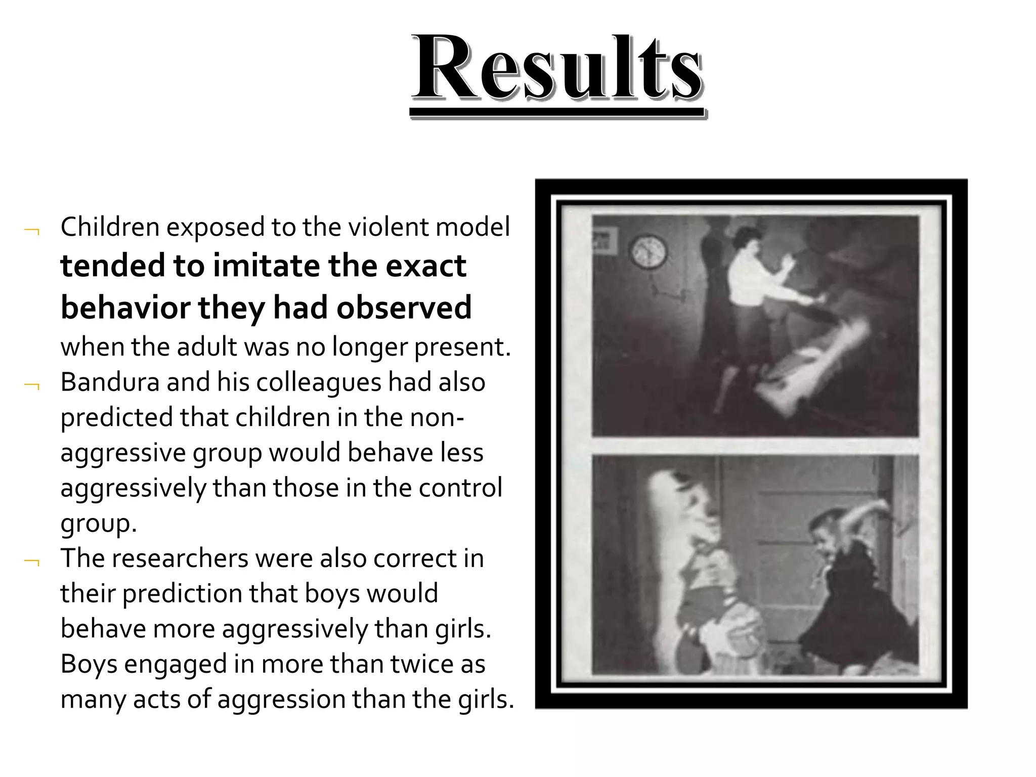 


Children exposed to the violent model
tended to imitate the exact
behavior they had observed
when the adult was no longer present.
Bandura and his colleagues had also
predicted that children in the non-
aggressive group would behave less
aggressively than those in the control
group.
The researchers were also correct in
their prediction that boys would
behave more aggressively than girls.
Boys engaged in more than twice as
many acts of aggression than the girls.
 
