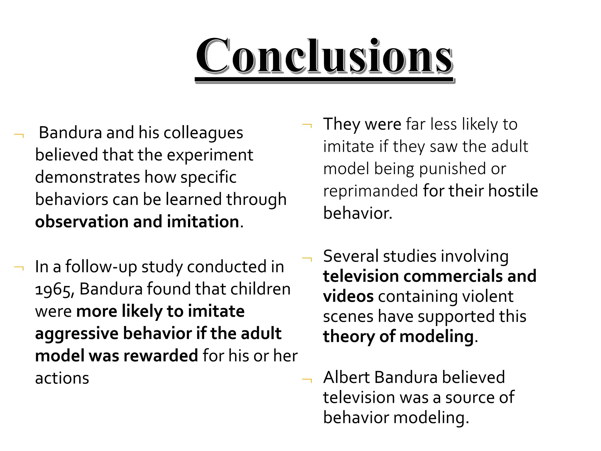  Bandura and his colleagues
believed that the experiment
demonstrates how specific
behaviors can be learned through
observation and imitation.
 In a follow-up study conducted in
1965, Bandura found that children
were more likely to imitate
aggressive behavior if the adult
model was rewarded for his or her
actions
 They were far less likely to
imitate if they saw the adult
model being punished or
reprimanded for their hostile
behavior.
 Several studies involving
television commercials and
videos containing violent
scenes have supported this
theory of modeling.
 Albert Bandura believed
television was a source of
behavior modeling.
 