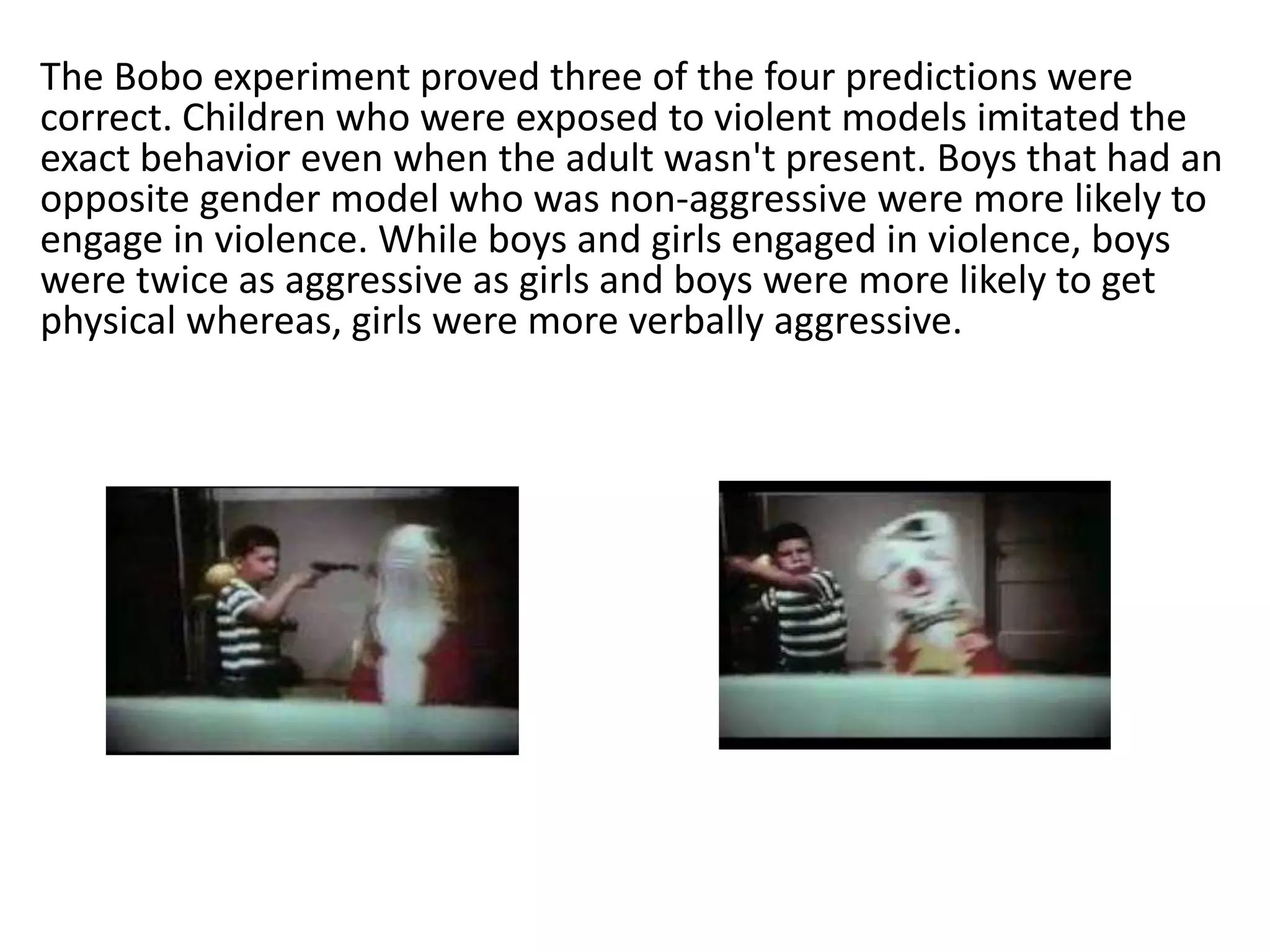 The Bobo experiment proved three of the four predictions were
correct. Children who were exposed to violent models imitated the
exact behavior even when the adult wasn't present. Boys that had an
opposite gender model who was non-aggressive were more likely to
engage in violence. While boys and girls engaged in violence, boys
were twice as aggressive as girls and boys were more likely to get
physical whereas, girls were more verbally aggressive.
 