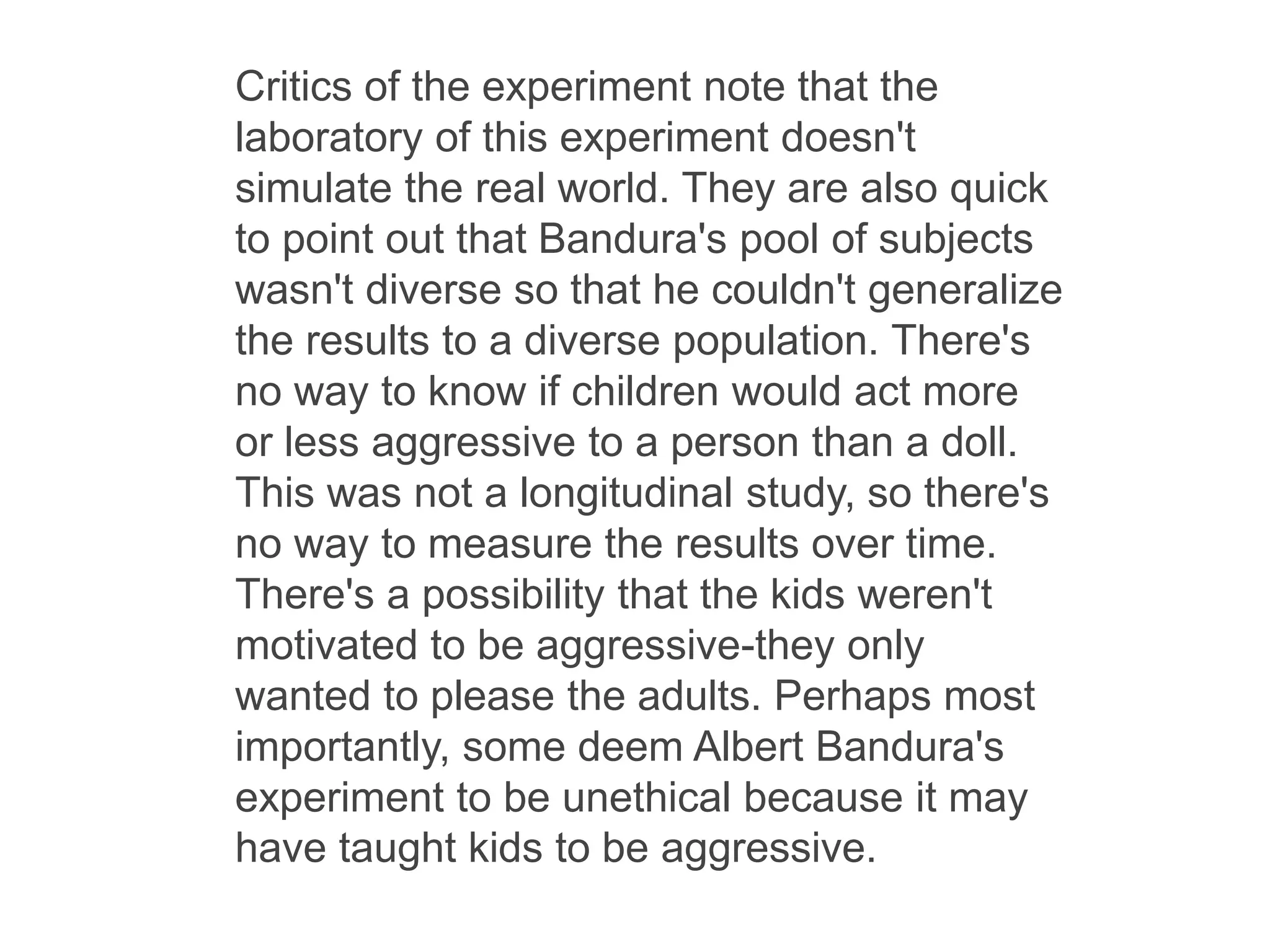Critics of the experiment note that the
laboratory of this experiment doesn't
simulate the real world. They are also quick
to point out that Bandura's pool of subjects
wasn't diverse so that he couldn't generalize
the results to a diverse population. There's
no way to know if children would act more
or less aggressive to a person than a doll.
This was not a longitudinal study, so there's
no way to measure the results over time.
There's a possibility that the kids weren't
motivated to be aggressive-they only
wanted to please the adults. Perhaps most
importantly, some deem Albert Bandura's
experiment to be unethical because it may
have taught kids to be aggressive.
 
