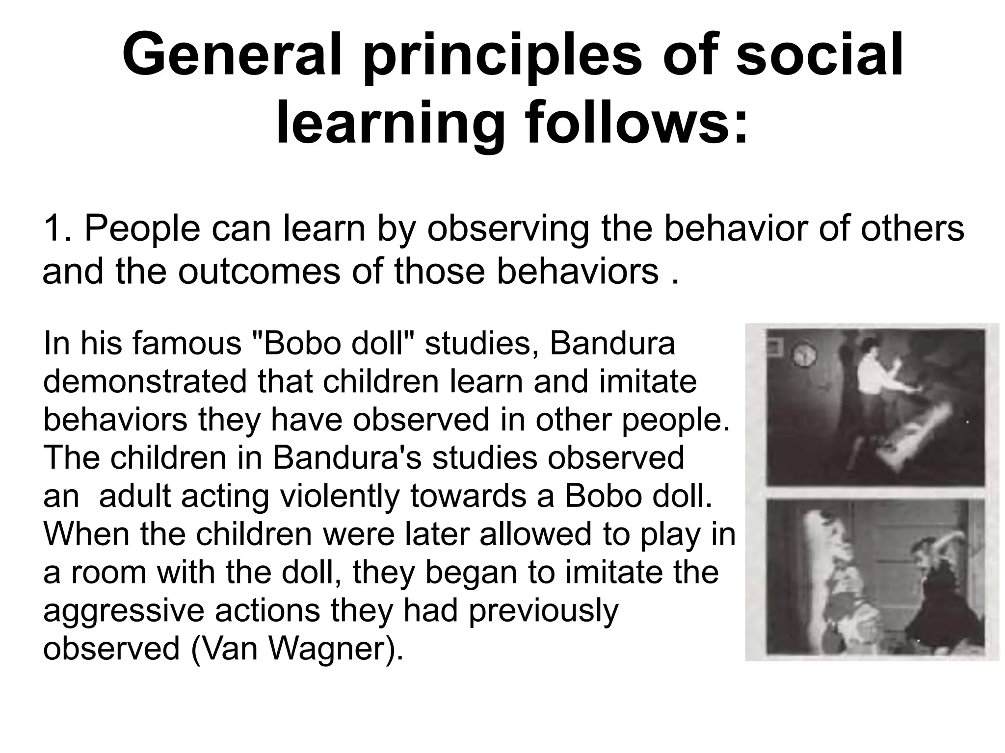 In his famous "Bobo doll" studies, Bandura
demonstrated that children learn and imitate
behaviors they have observed in other people.
The children in Bandura's studies observed
an adult acting violently towards a Bobo doll.
When the children were later allowed to play in
a room with the doll, they began to imitate the
aggressive actions they had previously
observed (Van Wagner).
1. People can learn by observing the behavior of others
and the outcomes of those behaviors .
General principles of social
learning follows:
 