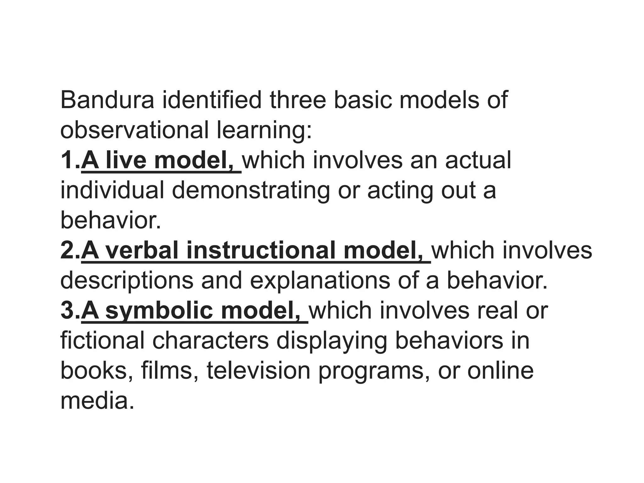 Bandura identified three basic models of
observational learning:
1.A live model, which involves an actual
individual demonstrating or acting out a
behavior.
2.A verbal instructional model, which involves
descriptions and explanations of a behavior.
3.A symbolic model, which involves real or
fictional characters displaying behaviors in
books, films, television programs, or online
media.
 