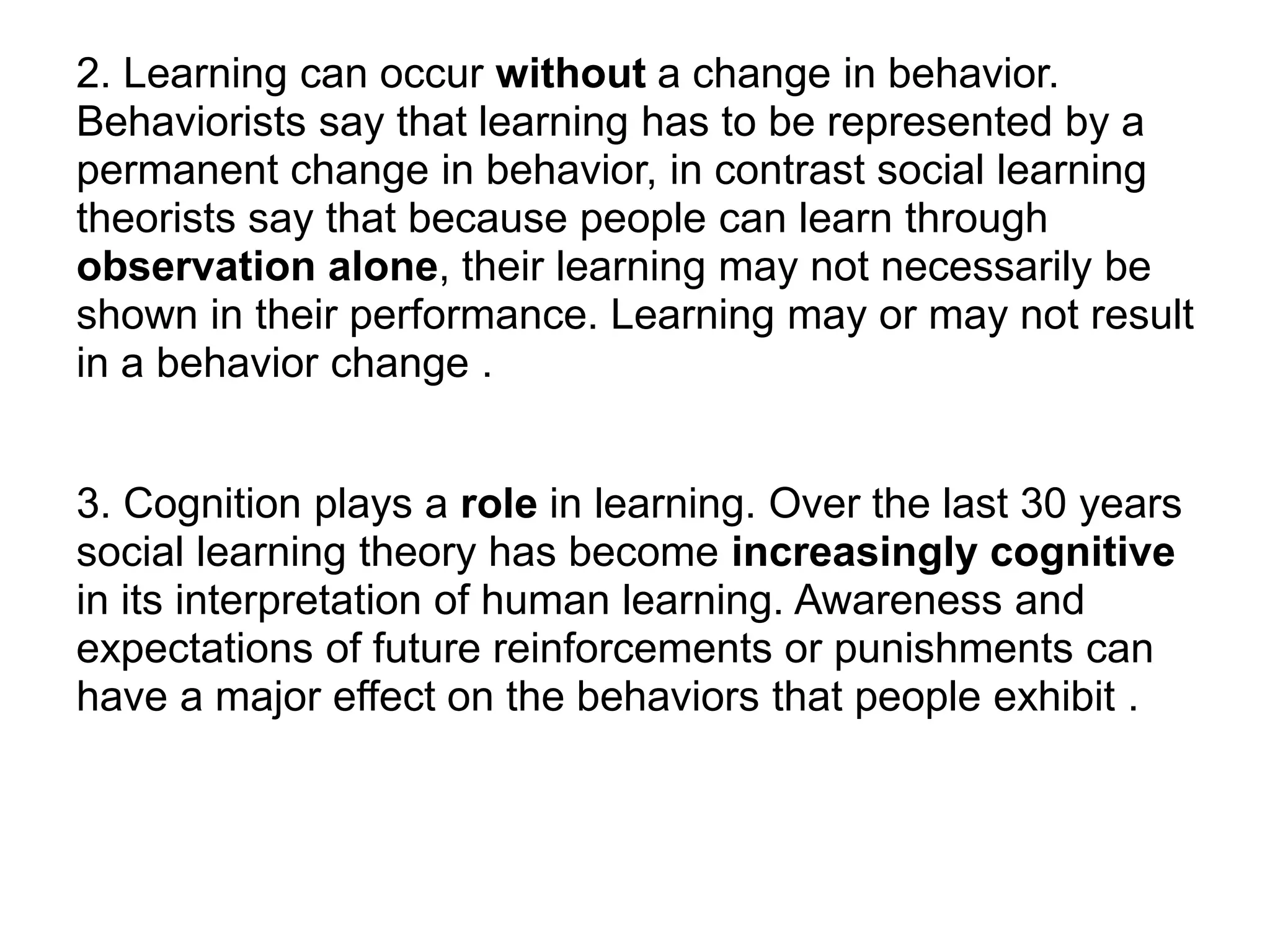 2. Learning can occur without a change in behavior.
Behaviorists say that learning has to be represented by a
permanent change in behavior, in contrast social learning
theorists say that because people can learn through
observation alone, their learning may not necessarily be
shown in their performance. Learning may or may not result
in a behavior change .
3. Cognition plays a role in learning. Over the last 30 years
social learning theory has become increasingly cognitive
in its interpretation of human learning. Awareness and
expectations of future reinforcements or punishments can
have a major effect on the behaviors that people exhibit .
 