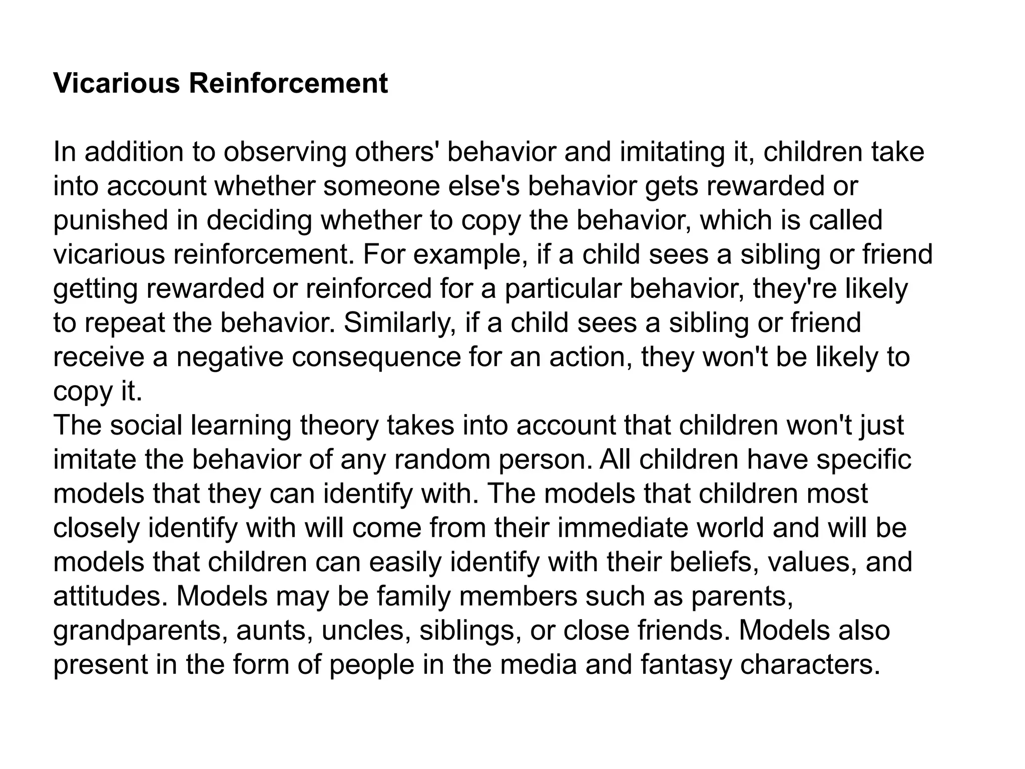 Vicarious Reinforcement
In addition to observing others' behavior and imitating it, children take
into account whether someone else's behavior gets rewarded or
punished in deciding whether to copy the behavior, which is called
vicarious reinforcement. For example, if a child sees a sibling or friend
getting rewarded or reinforced for a particular behavior, they're likely
to repeat the behavior. Similarly, if a child sees a sibling or friend
receive a negative consequence for an action, they won't be likely to
copy it.
The social learning theory takes into account that children won't just
imitate the behavior of any random person. All children have specific
models that they can identify with. The models that children most
closely identify with will come from their immediate world and will be
models that children can easily identify with their beliefs, values, and
attitudes. Models may be family members such as parents,
grandparents, aunts, uncles, siblings, or close friends. Models also
present in the form of people in the media and fantasy characters.
 