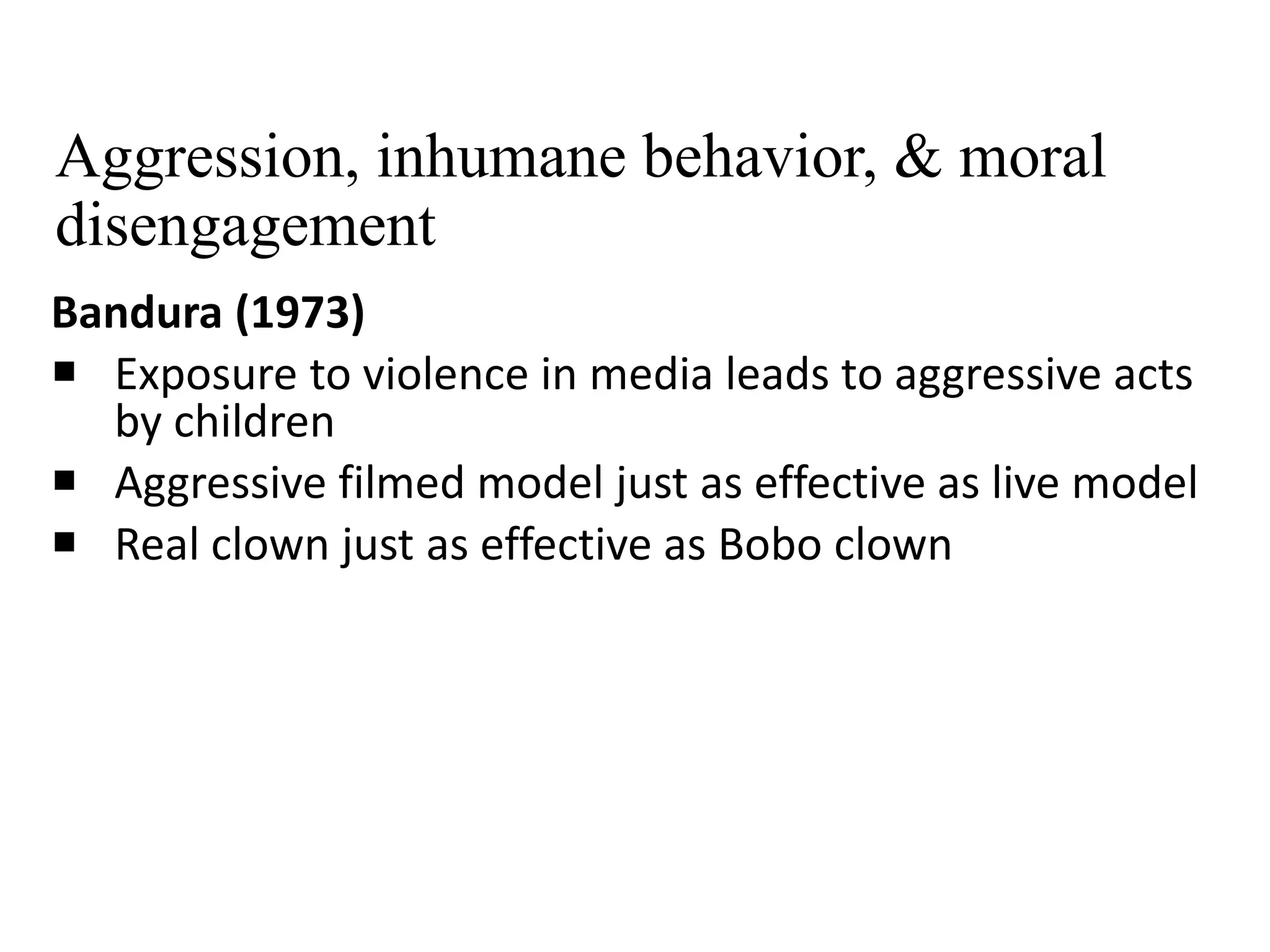 Aggression, inhumane behavior, & moral
disengagement
Bandura (1973)
 Exposure to violence in media leads to aggressive acts
by children
 Aggressive filmed model just as effective as live model
 Real clown just as effective as Bobo clown
 
