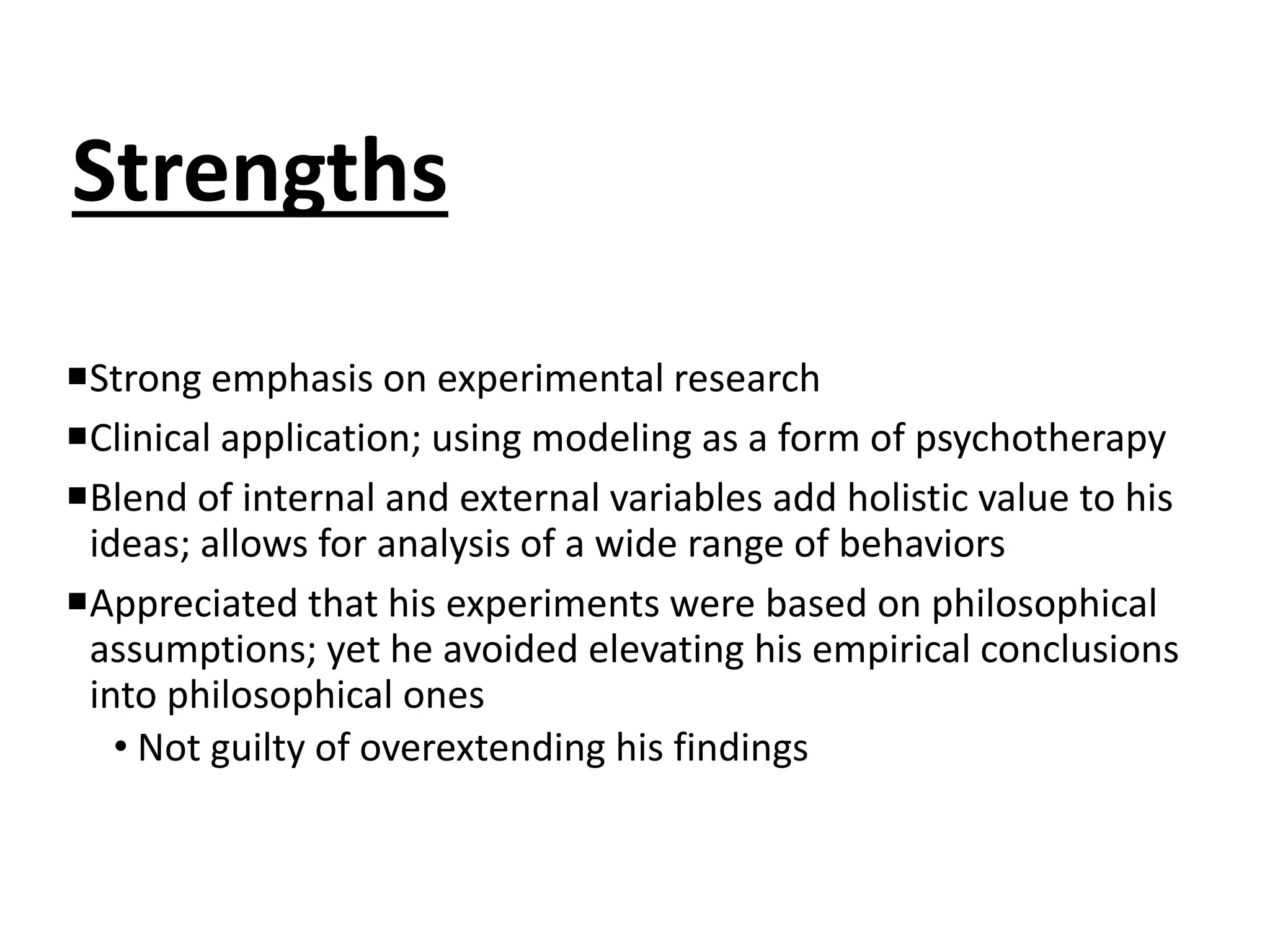 Strengths
Strong emphasis on experimental research
Clinical application; using modeling as a form of psychotherapy
Blend of internal and external variables add holistic value to his
ideas; allows for analysis of a wide range of behaviors
Appreciated that his experiments were based on philosophical
assumptions; yet he avoided elevating his empirical conclusions
into philosophical ones
• Not guilty of overextending his findings
 