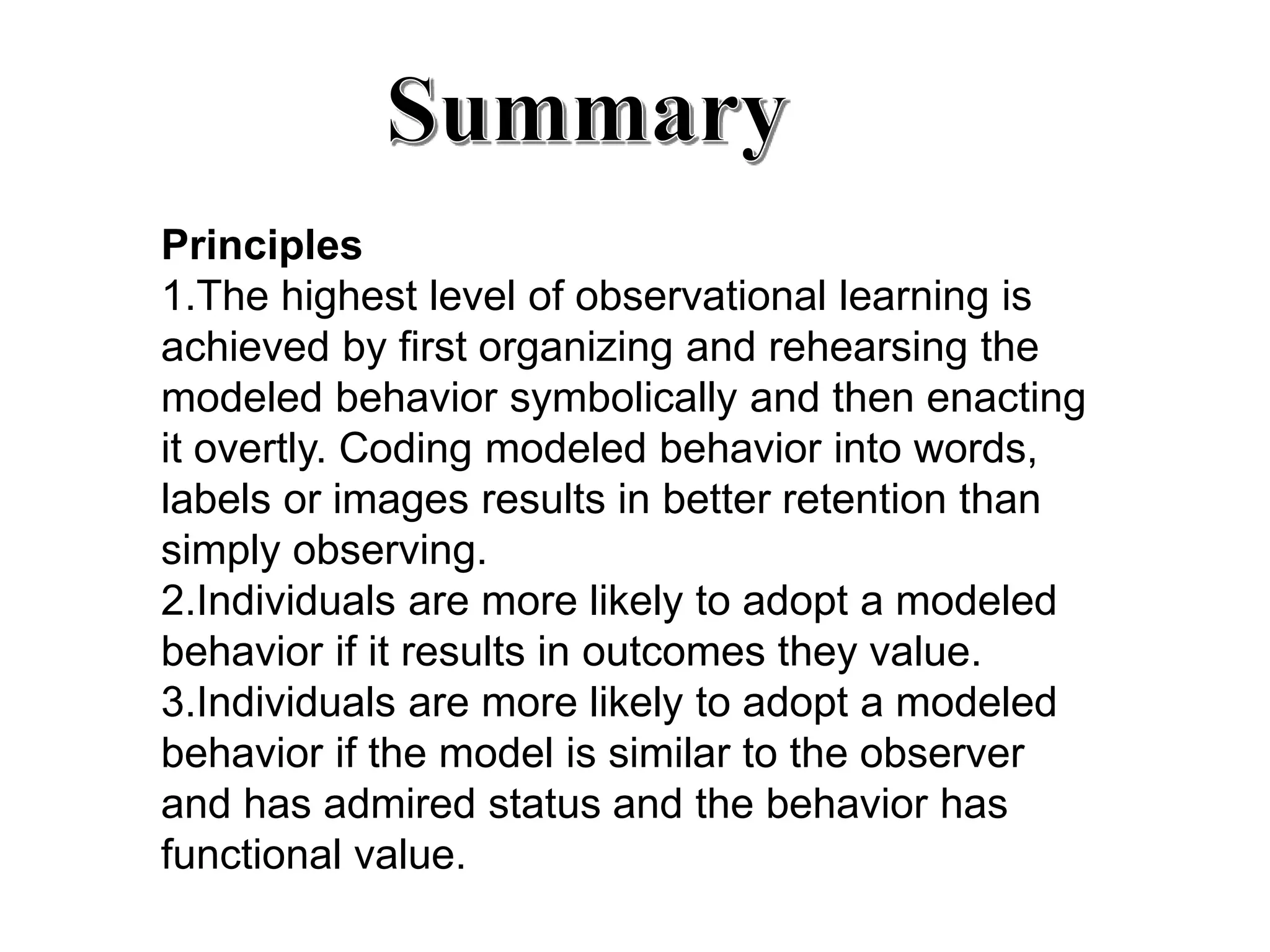 Principles
1.The highest level of observational learning is
achieved by first organizing and rehearsing the
modeled behavior symbolically and then enacting
it overtly. Coding modeled behavior into words,
labels or images results in better retention than
simply observing.
2.Individuals are more likely to adopt a modeled
behavior if it results in outcomes they value.
3.Individuals are more likely to adopt a modeled
behavior if the model is similar to the observer
and has admired status and the behavior has
functional value.
 