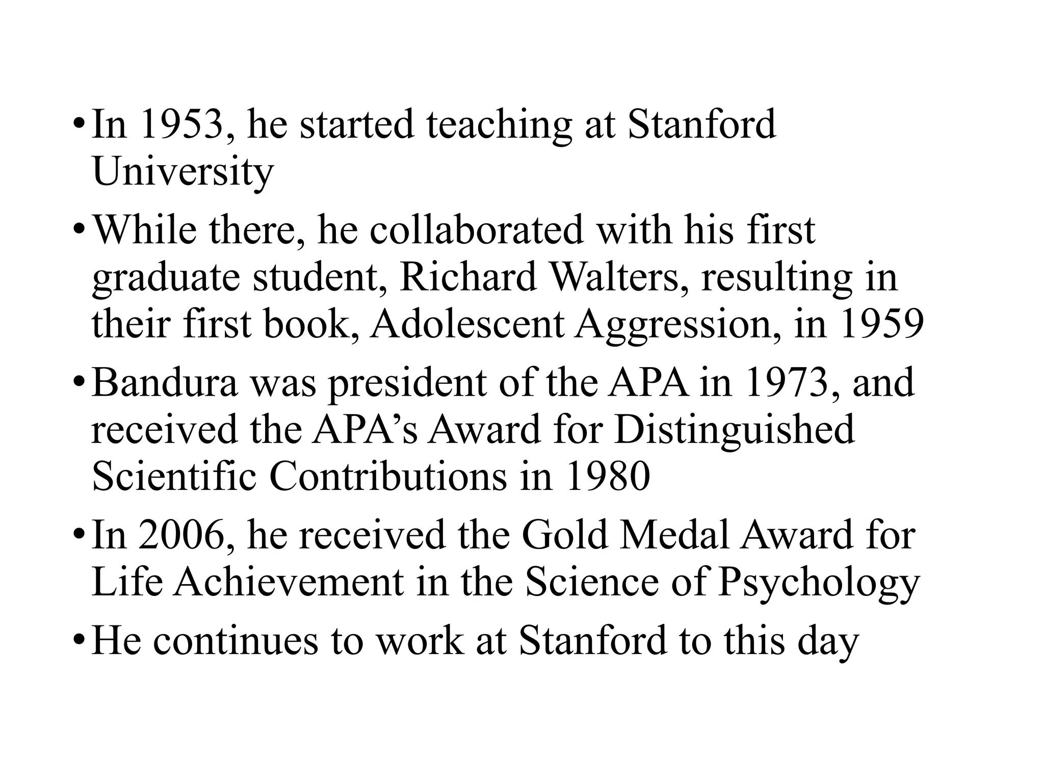 •In 1953, he started teaching at Stanford
University
•While there, he collaborated with his first
graduate student, Richard Walters, resulting in
their first book, Adolescent Aggression, in 1959
•Bandura was president of the APA in 1973, and
received the APA’s Award for Distinguished
Scientific Contributions in 1980
•In 2006, he received the Gold Medal Award for
Life Achievement in the Science of Psychology
•He continues to work at Stanford to this day
 