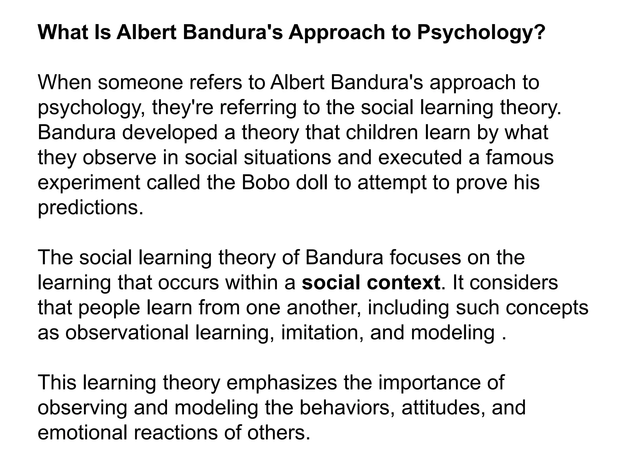 What Is Albert Bandura's Approach to Psychology?
When someone refers to Albert Bandura's approach to
psychology, they're referring to the social learning theory.
Bandura developed a theory that children learn by what
they observe in social situations and executed a famous
experiment called the Bobo doll to attempt to prove his
predictions.
The social learning theory of Bandura focuses on the
learning that occurs within a social context. It considers
that people learn from one another, including such concepts
as observational learning, imitation, and modeling .
This learning theory emphasizes the importance of
observing and modeling the behaviors, attitudes, and
emotional reactions of others.
 