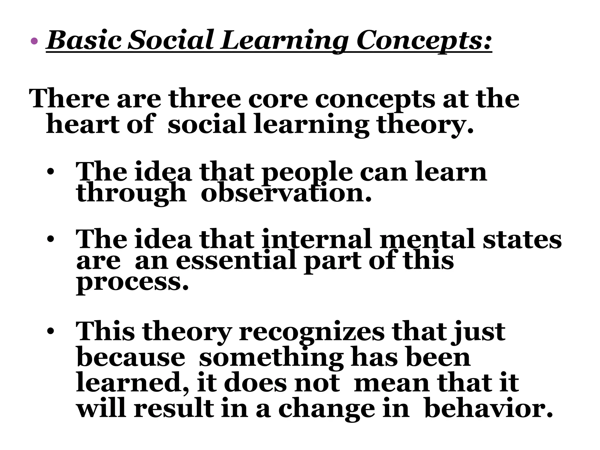 • Basic Social Learning Concepts:
There are three core concepts at the
heart of social learning theory.
• The idea that people can learn
through observation.
• The idea that internal mental states
are an essential part of this
process.
• This theory recognizes that just
because something has been
learned, it does not mean that it
will result in a change in behavior.
 