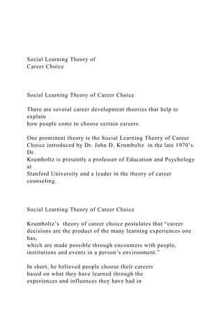 Social Learning Theory of
Career Choice
Social Learning Theory of Career Choice
There are several career development theories that help to
explain
how people come to choose certain careers.
One prominent theory is the Social Learning Theory of Career
Choice introduced by Dr. John D. Krumboltz in the late 1970’s.
Dr.
Krumboltz is presently a professor of Education and Psychology
at
Stanford University and a leader in the theory of career
counseling.
Social Learning Theory of Career Choice
Krumboltz’s theory of career choice postulates that “career
decisions are the product of the many learning experiences one
has,
which are made possible through encounters with people,
institutions and events in a person’s environment.”
In short, he believed people choose their careers
based on what they have learned through the
experiences and influences they have had in
 