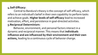 4.Self-Efficacy:
Central to Bandura's theory is the concept of self-efficacy, which
refers to an individual's belief in their own capability to perform tasks
and achieve goals. Higher levels of self-efficacy lead to increased
motivation, effort, and persistence in goal-directed activities.
5.Reciprocal Determinism:
Behavior, environment, and personal factors interact in a
dynamic and reciprocal manner.This means that individuals
influence and are influenced by their environment and their own
actions, leading to a continuous cycle of behavior change.
 