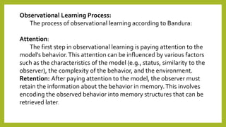Observational Learning Process:
The process of observational learning according to Bandura:
Attention:
The first step in observational learning is paying attention to the
model's behavior.This attention can be influenced by various factors
such as the characteristics of the model (e.g., status, similarity to the
observer), the complexity of the behavior, and the environment.
Retention: After paying attention to the model, the observer must
retain the information about the behavior in memory.This involves
encoding the observed behavior into memory structures that can be
retrieved later.
 