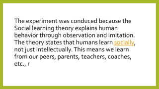 The experiment was conduced because the
Social learning theory explains human
behavior through observation and imitation.
The theory states that humans learn socially,
not just intellectually.This means we learn
from our peers, parents, teachers, coaches,
etc., r
 