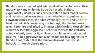 Bandura was a psychologist who studied human behavior. He is
most widely known for his Bobo Doll study. In these
experiments, Bandura had children watch adults model positive
and negative behaviors towards a toy balloon resembling a
clown. In some cases, the adults were aggressive and violently
beat the doll. After observing this footage, the children were
given hammers and asked to interact with the doll. Most children
who witnessed the aggressive behavior towards the doll also
acted violently towards it, while most children who witnessed
positive, non-aggressive behavior responded less aggressively.
Bandura concluded that the children learned their social
behaviors through observation.
 