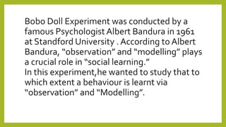 Bobo Doll Experiment was conducted by a
famous Psychologist Albert Bandura in 1961
at Standford University . According to Albert
Bandura, “observation” and “modelling” plays
a crucial role in “social learning.”
In this experiment,he wanted to study that to
which extent a behaviour is learnt via
“observation” and “Modelling”.
 