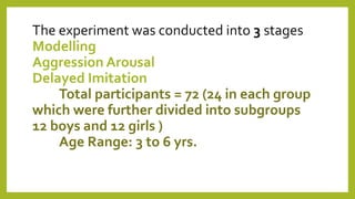 The experiment was conducted into 3 stages
Modelling
Aggression Arousal
Delayed Imitation
Total participants = 72 (24 in each group
which were further divided into subgroups
12 boys and 12 girls )
Age Range: 3 to 6 yrs.
 