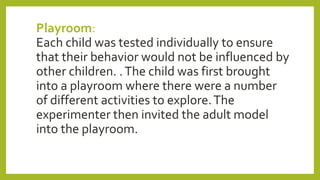 Playroom:
Each child was tested individually to ensure
that their behavior would not be influenced by
other children. .The child was first brought
into a playroom where there were a number
of different activities to explore.The
experimenter then invited the adult model
into the playroom.
 