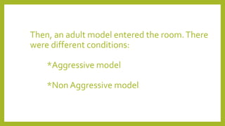 Then, an adult model entered the room.There
were different conditions:
*Aggressive model
*Non Aggressive model
 