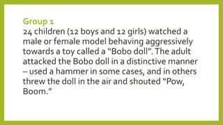 Group 1
24 children (12 boys and 12 girls) watched a
male or female model behaving aggressively
towards a toy called a “Bobo doll”.The adult
attacked the Bobo doll in a distinctive manner
– used a hammer in some cases, and in others
threw the doll in the air and shouted “Pow,
Boom.”
 