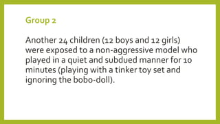Group 2
Another 24 children (12 boys and 12 girls)
were exposed to a non-aggressive model who
played in a quiet and subdued manner for 10
minutes (playing with a tinker toy set and
ignoring the bobo-doll).
 