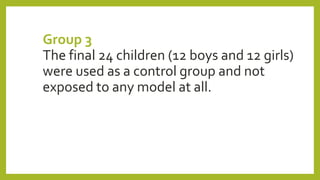 Group 3
The final 24 children (12 boys and 12 girls)
were used as a control group and not
exposed to any model at all.
 