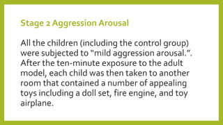 Stage 2 Aggression Arousal
All the children (including the control group)
were subjected to “mild aggression arousal.”.
After the ten-minute exposure to the adult
model, each child was then taken to another
room that contained a number of appealing
toys including a doll set, fire engine, and toy
airplane.
 