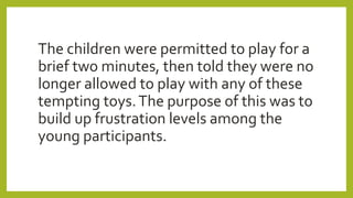 The children were permitted to play for a
brief two minutes, then told they were no
longer allowed to play with any of these
tempting toys.The purpose of this was to
build up frustration levels among the
young participants.
 